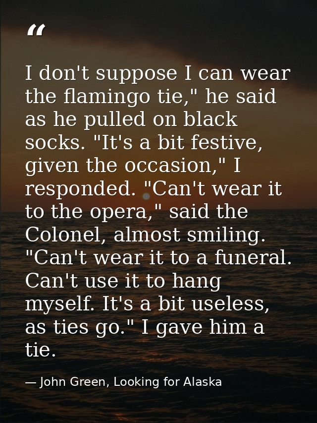 I don't suppose I can wear the flamingo tie," he said as he pulled on black socks. "It's a bit festive, given the occasi — John Green, Looking for Alaska