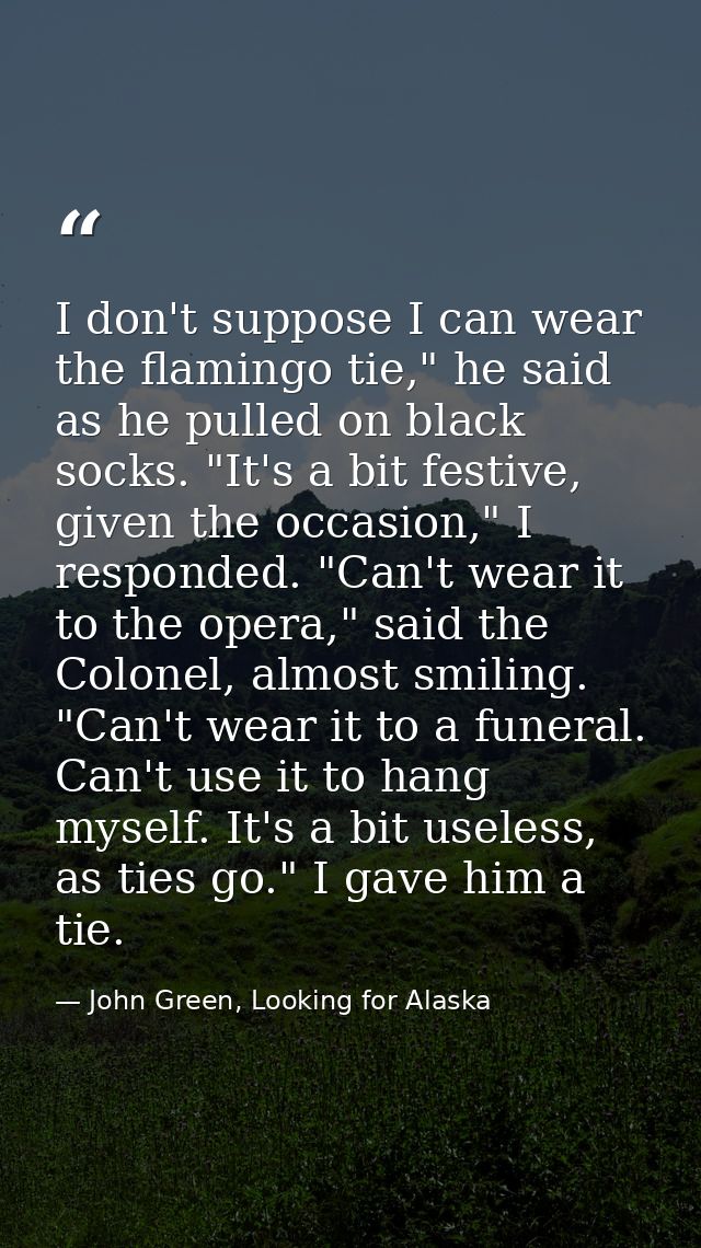 I don't suppose I can wear the flamingo tie," he said as he pulled on black socks. "It's a bit festive, given the occasi — John Green, Looking for Alaska