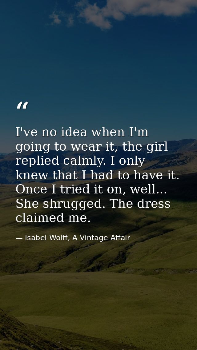 I've no idea when I'm going to wear it, the girl replied calmly. I only knew that I had to have it. Once I tried it on,  — Isabel Wolff, A Vintage Affair