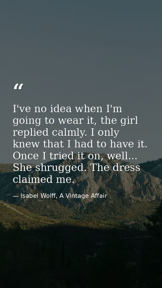 I've no idea when I'm going to wear it, the girl replied calmly. I only knew that I had to have it. Once I tried it on,  — Isabel Wolff, A Vintage Affair