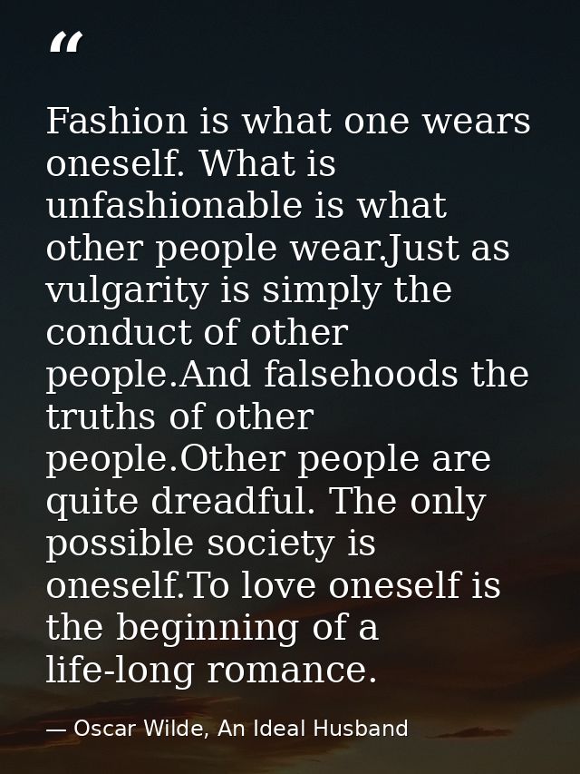 Fashion is what one wears oneself. What is unfashionable is what other people wear.Just as vulgarity is simply the condu — Oscar Wilde, An Ideal Husband