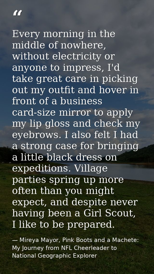 Every morning in the middle of nowhere, without electricity or anyone to impress, I'd take great care in picking out my  — Mireya Mayor, Pink Boots and a Machete: My Journey from NFL Cheerleader to National Geographic Explorer