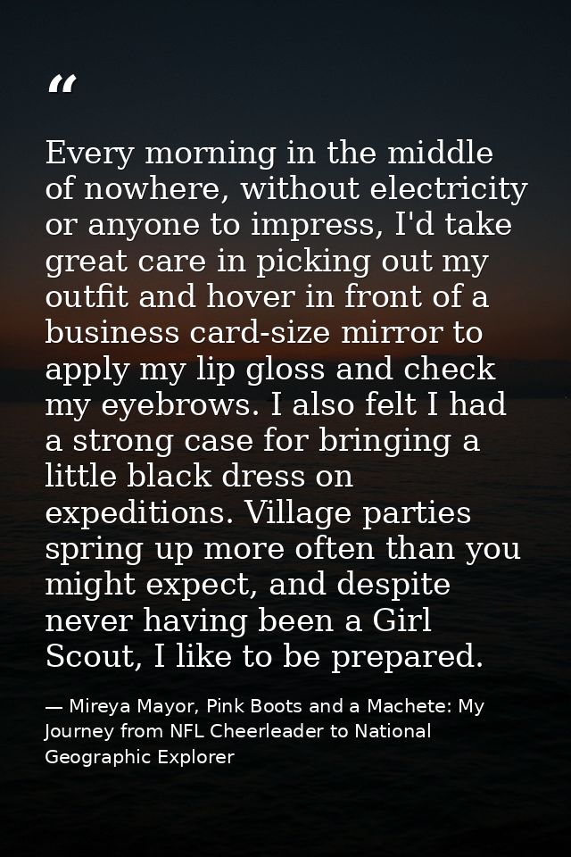 Every morning in the middle of nowhere, without electricity or anyone to impress, I'd take great care in picking out my  — Mireya Mayor, Pink Boots and a Machete: My Journey from NFL Cheerleader to National Geographic Explorer