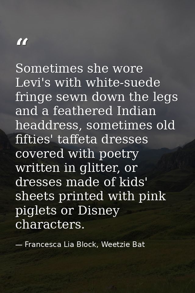 Sometimes she wore Levi's with white-suede fringe sewn down the legs and a feathered Indian headdress, sometimes old fif — Francesca Lia Block, Weetzie Bat