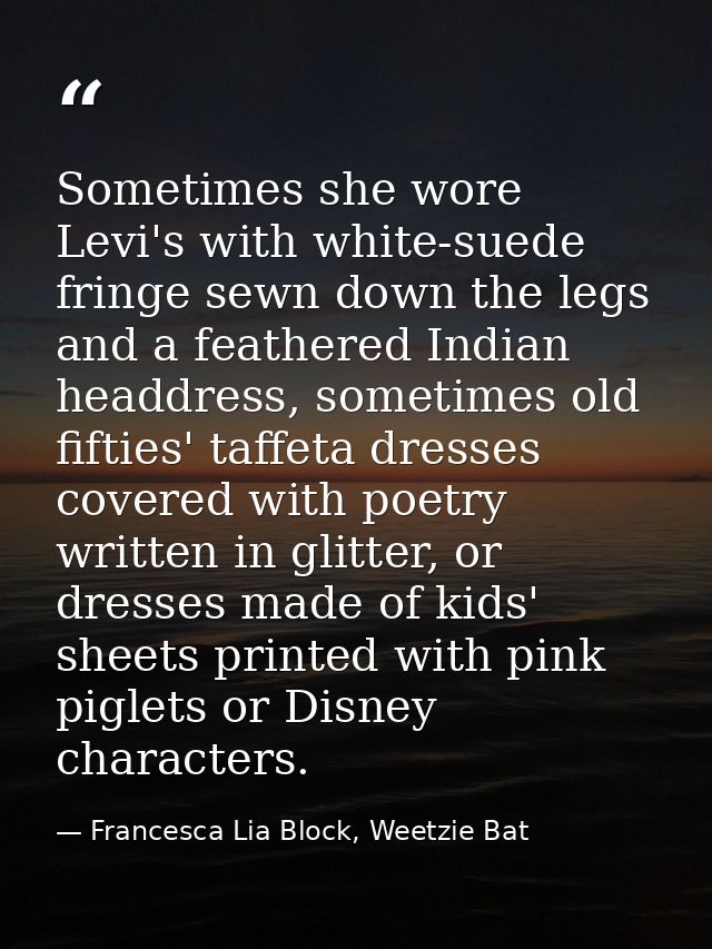 Sometimes she wore Levi's with white-suede fringe sewn down the legs and a feathered Indian headdress, sometimes old fif — Francesca Lia Block, Weetzie Bat