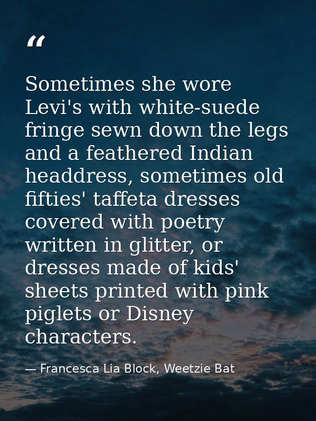 Sometimes she wore Levi's with white-suede fringe sewn down the legs and a feathered Indian headdress, sometimes old fif — Francesca Lia Block, Weetzie Bat