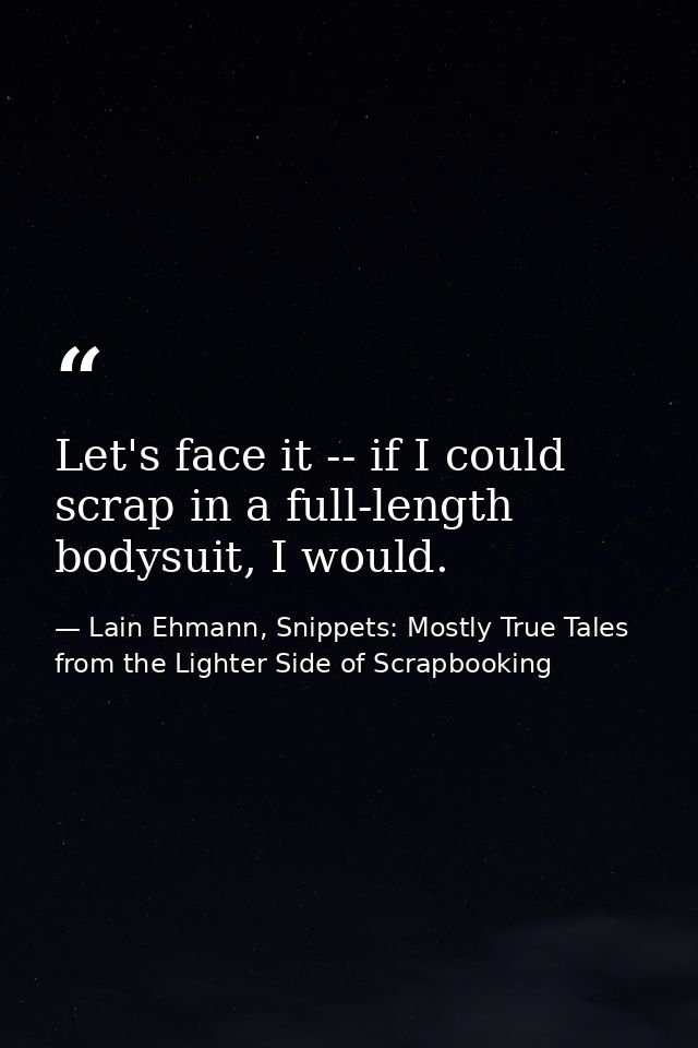 Let's face it -- if I could scrap in a full-length bodysuit, I would. — Lain Ehmann, Snippets: Mostly True Tales from the Lighter Side of Scrapbooking