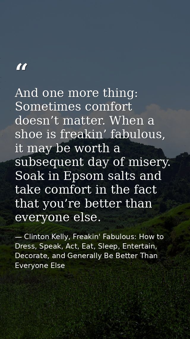 And one more thing: Sometimes comfort doesn’t matter. When a shoe is freakin’ fabulous, it may be worth a subsequent day — Clinton Kelly, Freakin' Fabulous: How to Dress, Speak, Act, Eat, Sleep, Entertain, Decorate, and Generally Be Better Than Everyone Else
