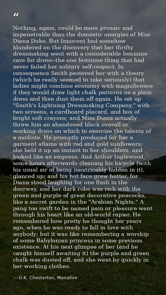 Nothing, again, could be more prosaic and impenetrable than the domestic energies of Miss Diana Duke. But Innocent had s — G.K. Chesterton, Manalive