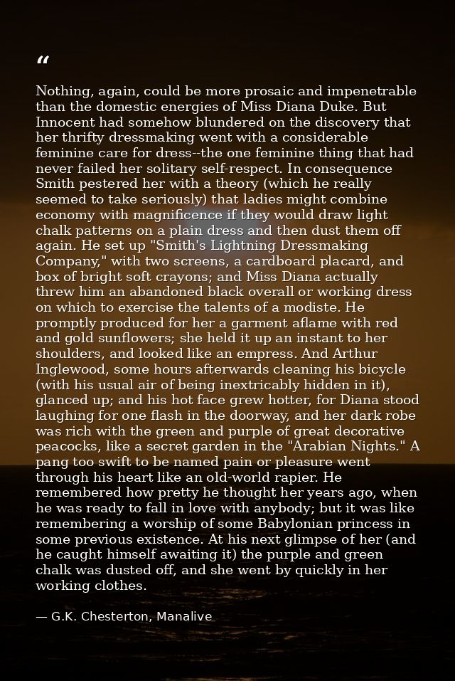 Nothing, again, could be more prosaic and impenetrable than the domestic energies of Miss Diana Duke. But Innocent had s — G.K. Chesterton, Manalive