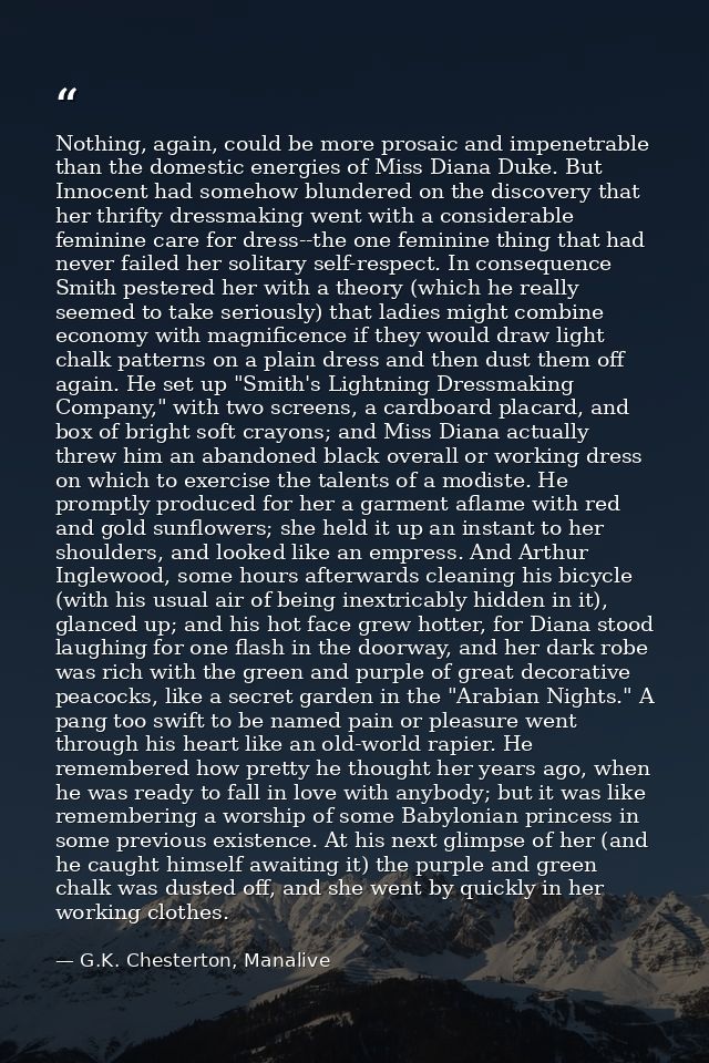 Nothing, again, could be more prosaic and impenetrable than the domestic energies of Miss Diana Duke. But Innocent had s — G.K. Chesterton, Manalive