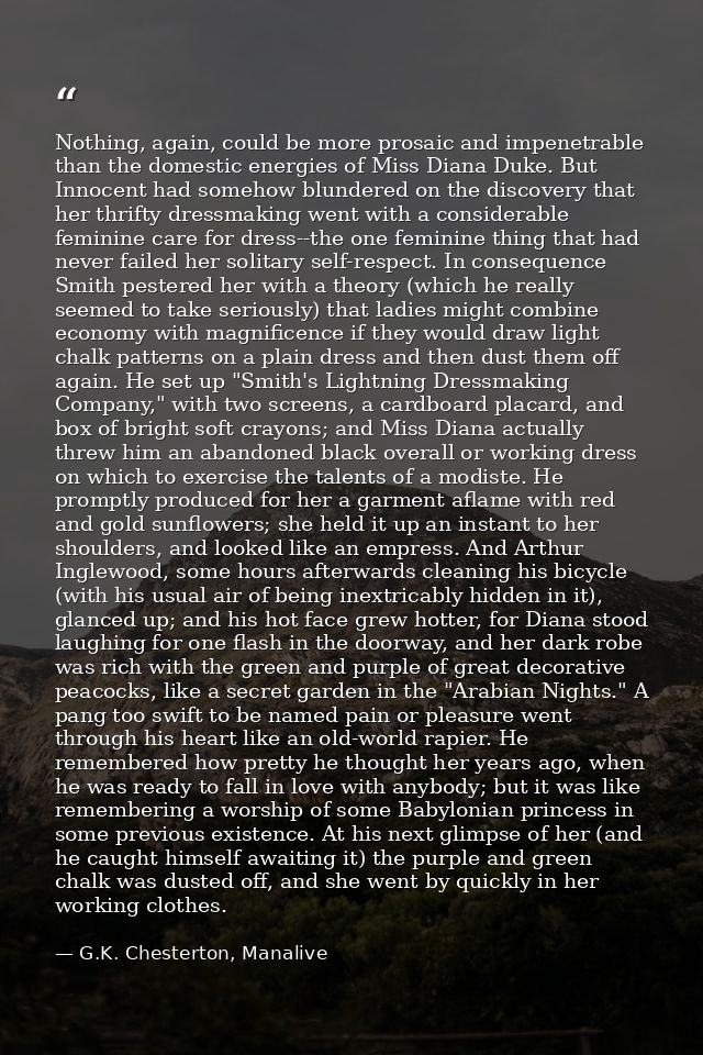 Nothing, again, could be more prosaic and impenetrable than the domestic energies of Miss Diana Duke. But Innocent had s — G.K. Chesterton, Manalive