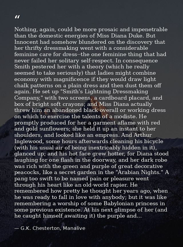 Nothing, again, could be more prosaic and impenetrable than the domestic energies of Miss Diana Duke. But Innocent had s — G.K. Chesterton, Manalive