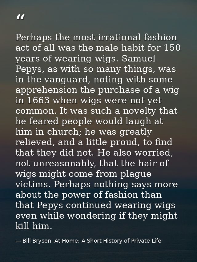 Perhaps the most irrational fashion act of all was the male habit for 150 years of wearing wigs. Samuel Pepys, as with s — Bill Bryson, At Home: A Short History of Private Life