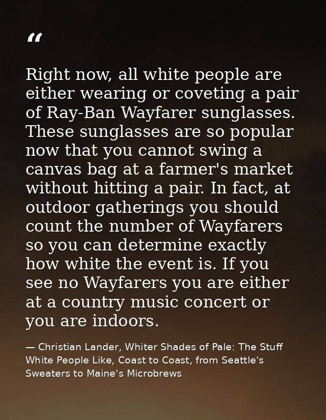 Right now, all white people are either wearing or coveting a pair of Ray-Ban Wayfarer sunglasses. These sunglasses are s — Christian Lander, Whiter Shades of Pale: The Stuff White People Like, Coast to Coast, from Seattle's Sweaters to Maine's Microbrews