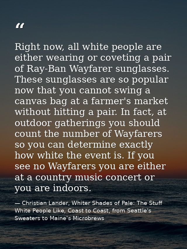 Right now, all white people are either wearing or coveting a pair of Ray-Ban Wayfarer sunglasses. These sunglasses are s — Christian Lander, Whiter Shades of Pale: The Stuff White People Like, Coast to Coast, from Seattle's Sweaters to Maine's Microbrews