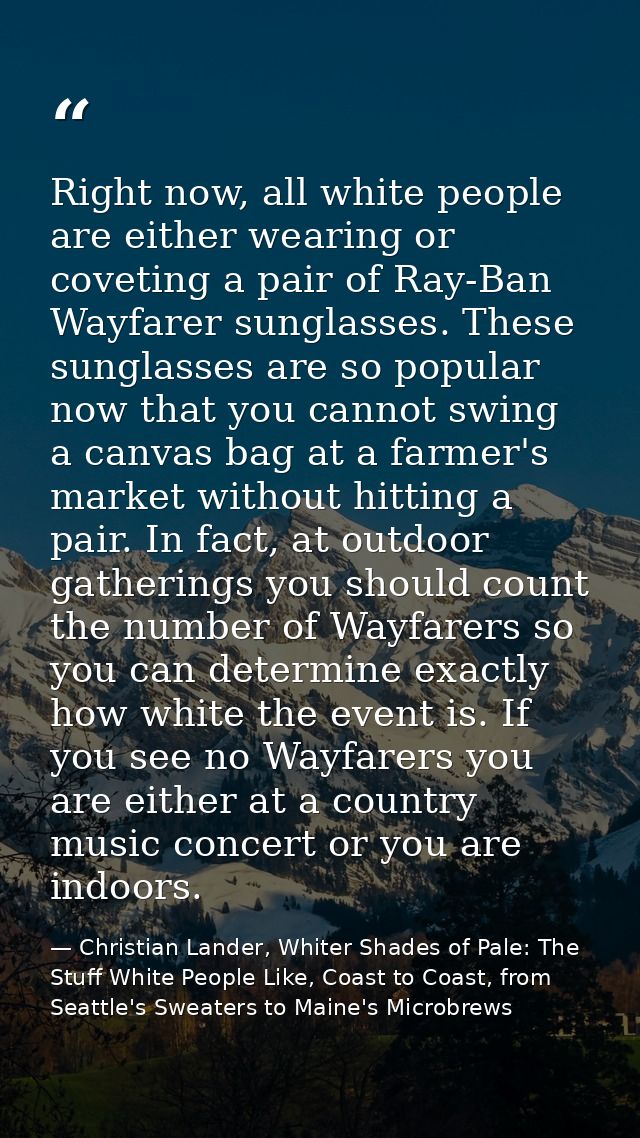 Right now, all white people are either wearing or coveting a pair of Ray-Ban Wayfarer sunglasses. These sunglasses are s — Christian Lander, Whiter Shades of Pale: The Stuff White People Like, Coast to Coast, from Seattle's Sweaters to Maine's Microbrews