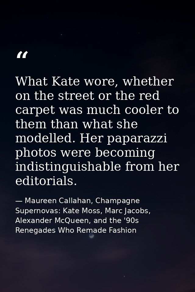 What Kate wore, whether on the street or the red carpet was much cooler to them than what she modelled. Her paparazzi ph — Maureen Callahan, Champagne Supernovas: Kate Moss, Marc Jacobs, Alexander McQueen, and the '90s Renegades Who Remade Fashion