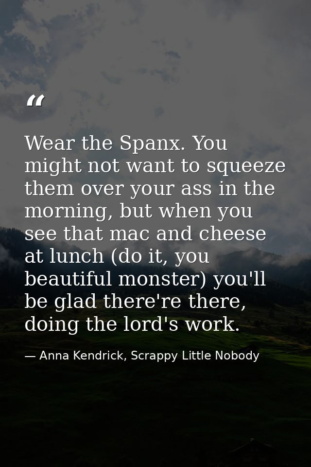 Wear the Spanx. You might not want to squeeze them over your ass in the morning, but when you see that mac and cheese at — Anna Kendrick, Scrappy Little Nobody