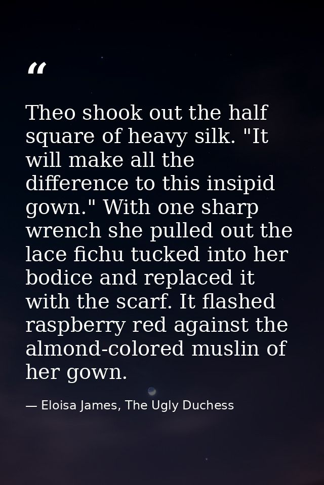 Theo shook out the half square of heavy silk. "It will make all the difference to this insipid gown." With one sharp wre — Eloisa James, The Ugly Duchess