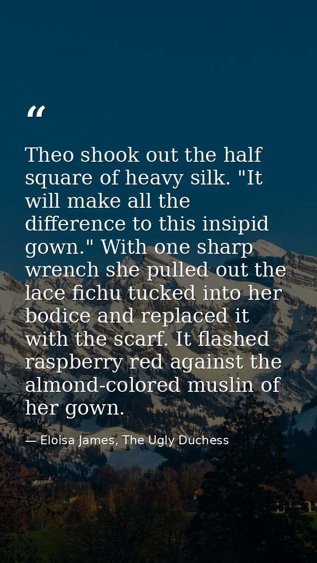 Theo shook out the half square of heavy silk. "It will make all the difference to this insipid gown." With one sharp wre — Eloisa James, The Ugly Duchess