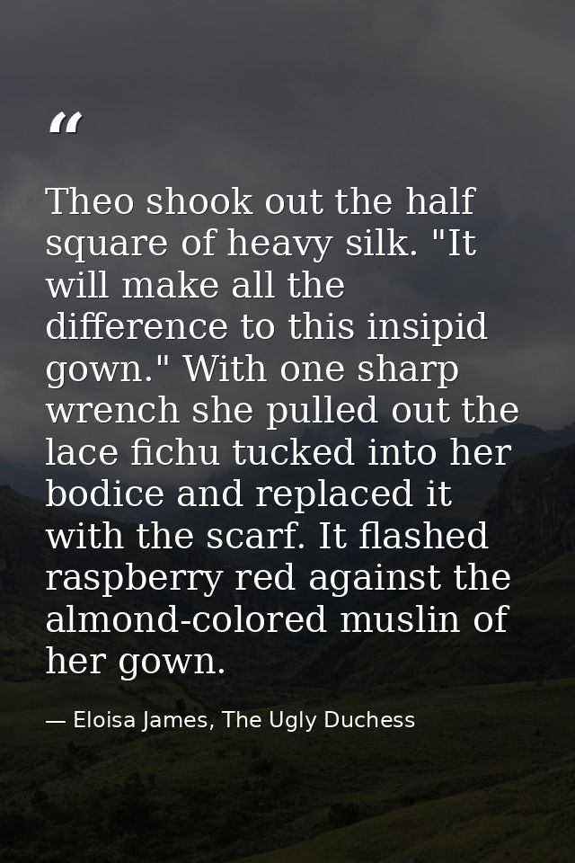 Theo shook out the half square of heavy silk. "It will make all the difference to this insipid gown." With one sharp wre — Eloisa James, The Ugly Duchess