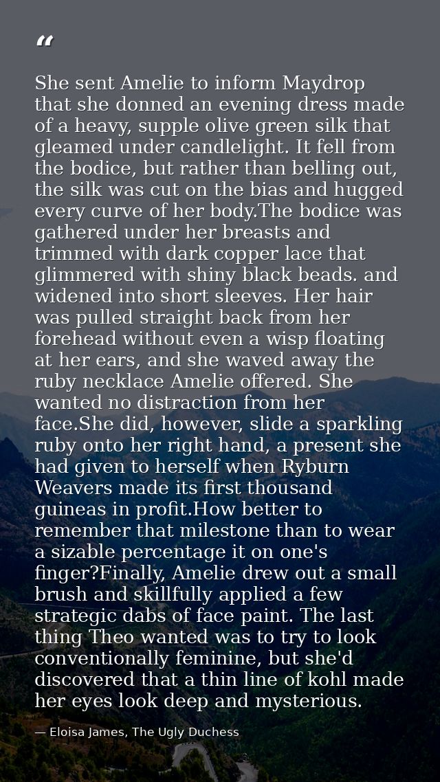She sent Amelie to inform Maydrop that she donned an evening dress made of a heavy, supple olive green silk that gleamed — Eloisa James, The Ugly Duchess