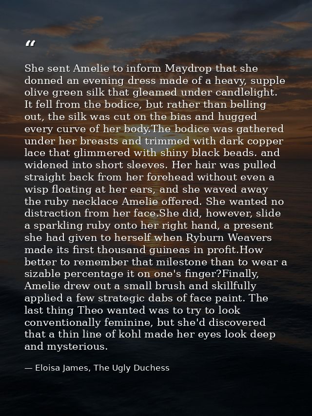 She sent Amelie to inform Maydrop that she donned an evening dress made of a heavy, supple olive green silk that gleamed — Eloisa James, The Ugly Duchess