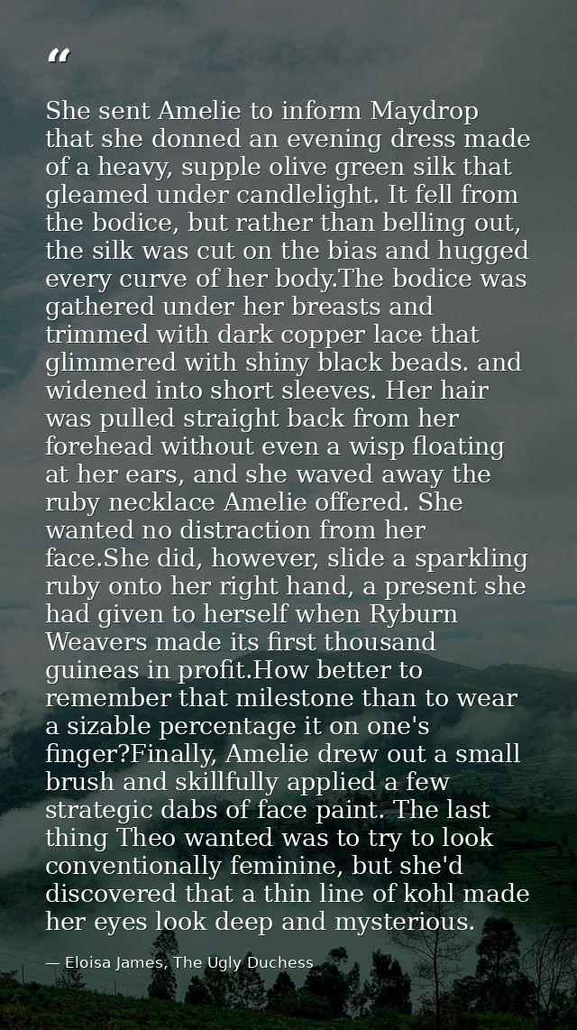 She sent Amelie to inform Maydrop that she donned an evening dress made of a heavy, supple olive green silk that gleamed — Eloisa James, The Ugly Duchess