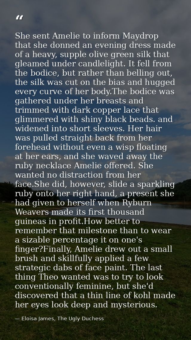 She sent Amelie to inform Maydrop that she donned an evening dress made of a heavy, supple olive green silk that gleamed — Eloisa James, The Ugly Duchess