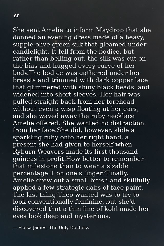 She sent Amelie to inform Maydrop that she donned an evening dress made of a heavy, supple olive green silk that gleamed — Eloisa James, The Ugly Duchess