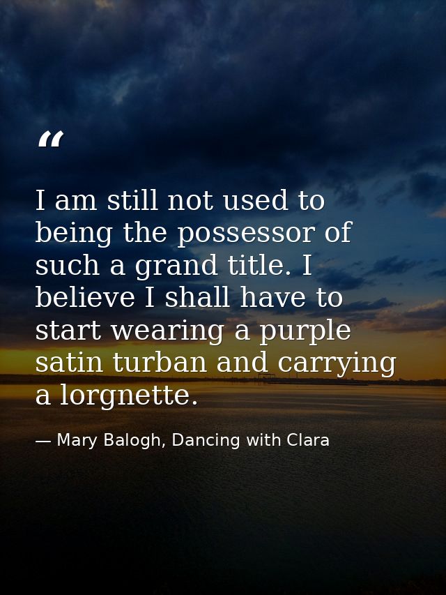 I am still not used to being the possessor of such a grand title. I believe I shall have to start wearing a purple satin — Mary Balogh, Dancing with Clara
