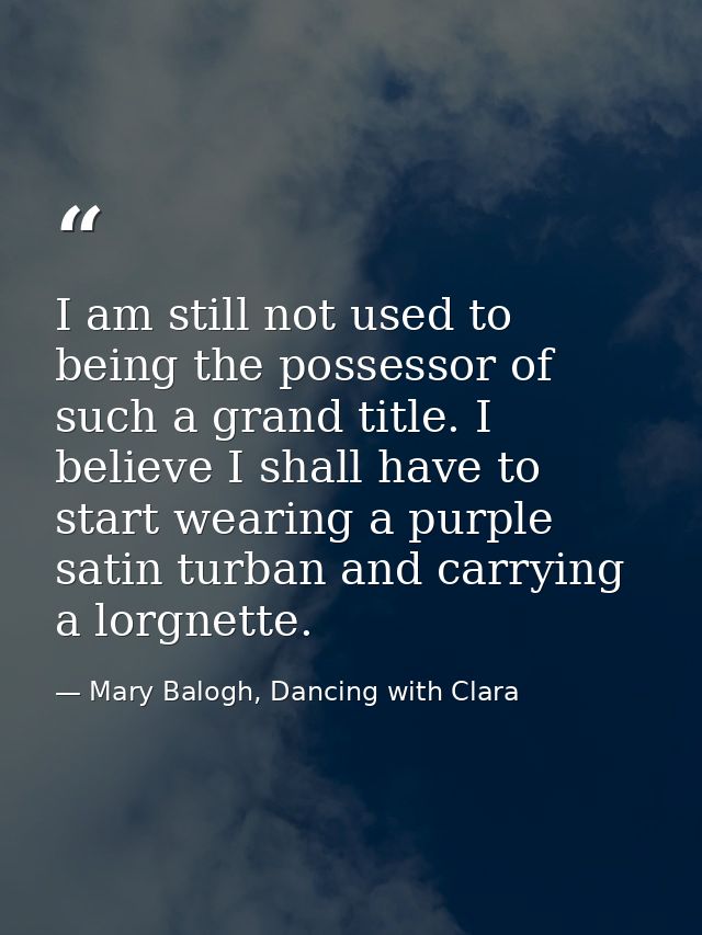I am still not used to being the possessor of such a grand title. I believe I shall have to start wearing a purple satin — Mary Balogh, Dancing with Clara