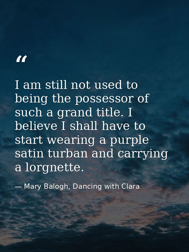I am still not used to being the possessor of such a grand title. I believe I shall have to start wearing a purple satin — Mary Balogh, Dancing with Clara