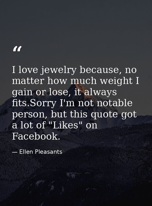 I love jewelry because, no matter how much weight I gain or lose, it always fits.Sorry I'm not notable person, but this  — Ellen Pleasants