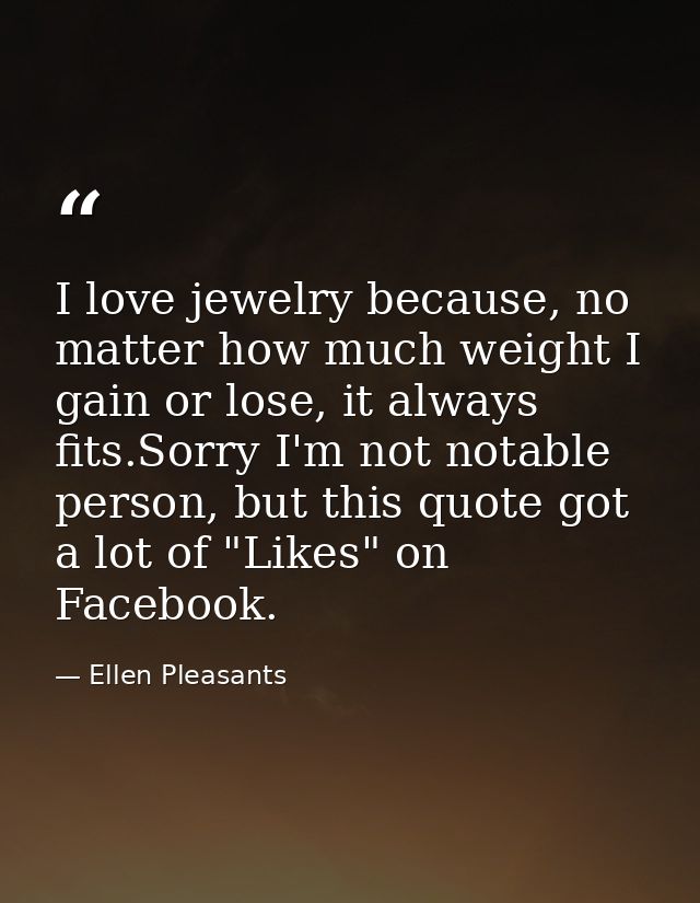 I love jewelry because, no matter how much weight I gain or lose, it always fits.Sorry I'm not notable person, but this  — Ellen Pleasants