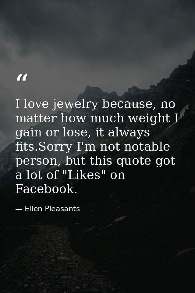 I love jewelry because, no matter how much weight I gain or lose, it always fits.Sorry I'm not notable person, but this  — Ellen Pleasants