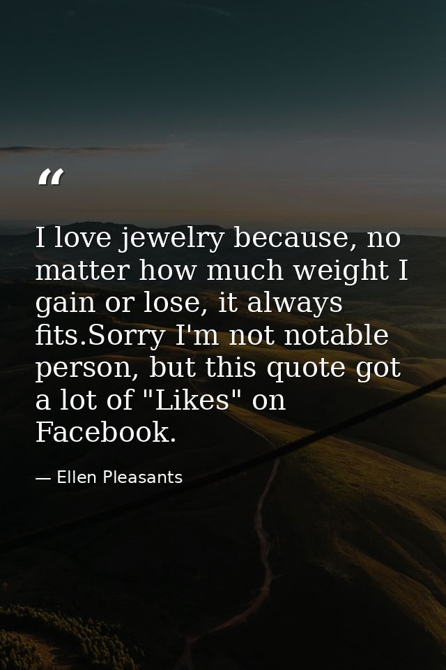 I love jewelry because, no matter how much weight I gain or lose, it always fits.Sorry I'm not notable person, but this  — Ellen Pleasants