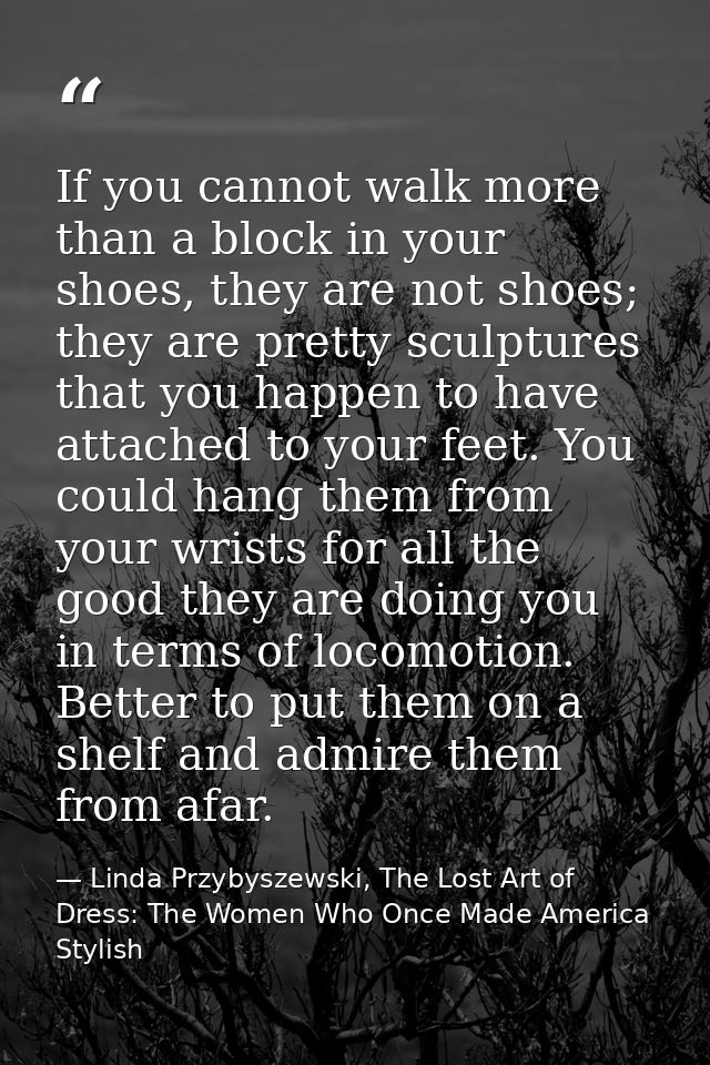 If you cannot walk more than a block in your shoes, they are not shoes; they are pretty sculptures that you happen to ha — Linda Przybyszewski, The Lost Art of Dress: The Women Who Once Made America Stylish