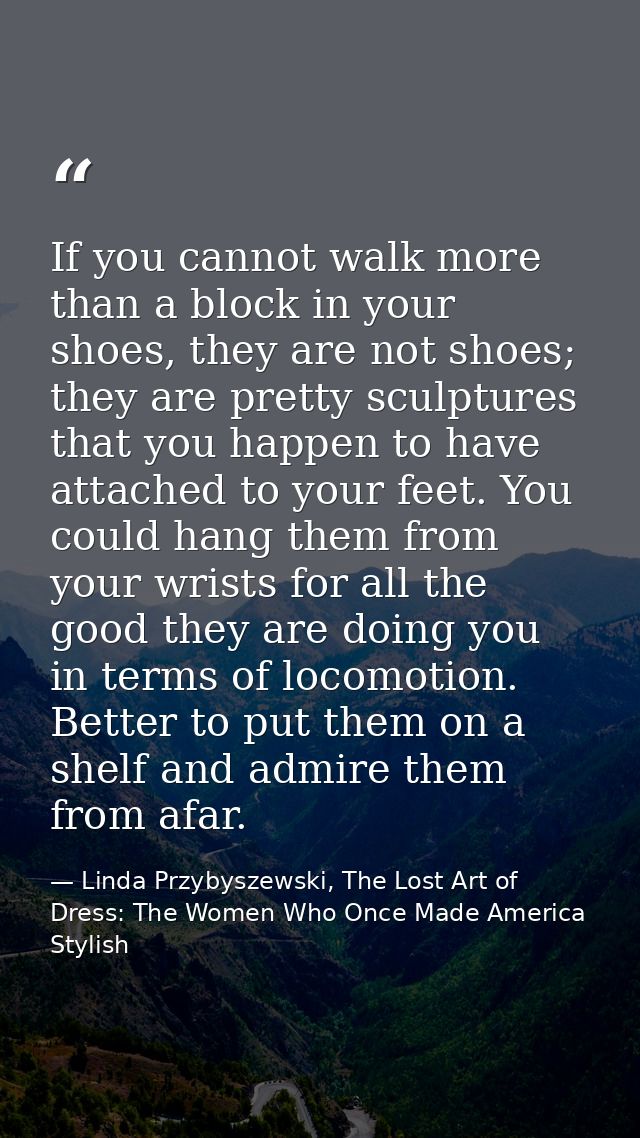 If you cannot walk more than a block in your shoes, they are not shoes; they are pretty sculptures that you happen to ha — Linda Przybyszewski, The Lost Art of Dress: The Women Who Once Made America Stylish