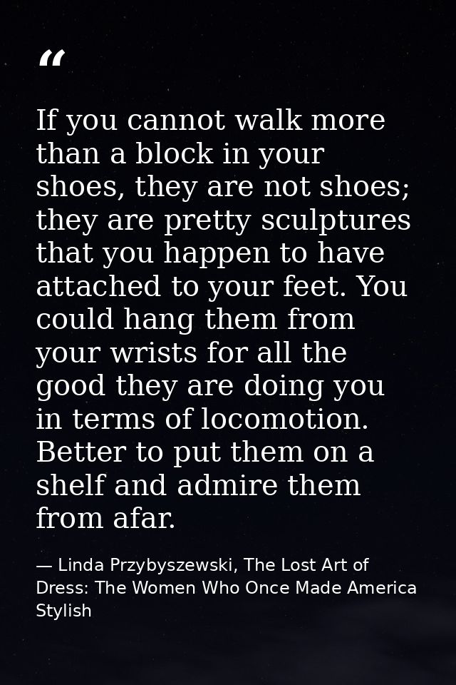 If you cannot walk more than a block in your shoes, they are not shoes; they are pretty sculptures that you happen to ha — Linda Przybyszewski, The Lost Art of Dress: The Women Who Once Made America Stylish