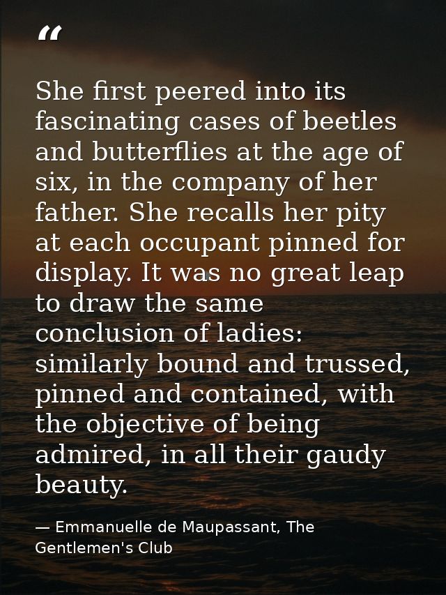 She first peered into its fascinating cases of beetles and butterflies at the age of six, in the company of her father.  — Emmanuelle de Maupassant, The Gentlemen's Club