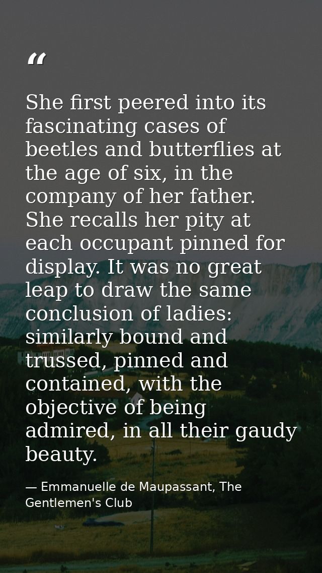 She first peered into its fascinating cases of beetles and butterflies at the age of six, in the company of her father.  — Emmanuelle de Maupassant, The Gentlemen's Club
