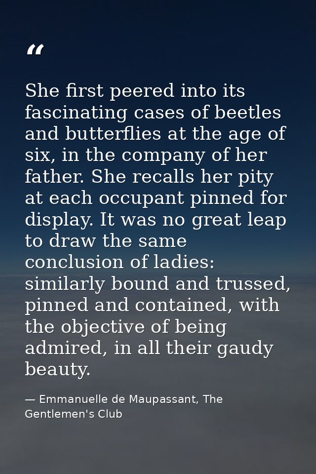 She first peered into its fascinating cases of beetles and butterflies at the age of six, in the company of her father.  — Emmanuelle de Maupassant, The Gentlemen's Club