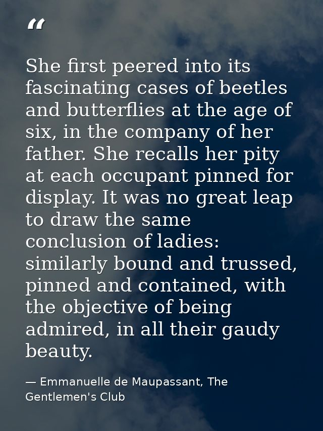 She first peered into its fascinating cases of beetles and butterflies at the age of six, in the company of her father.  — Emmanuelle de Maupassant, The Gentlemen's Club