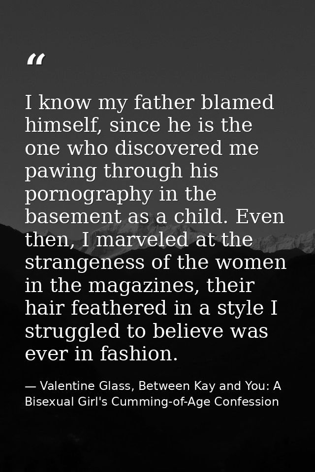 I know my father blamed himself, since he is the one who discovered me pawing through his pornography in the basement as — Valentine Glass, Between Kay and You: A Bisexual Girl's Cumming-of-Age Confession