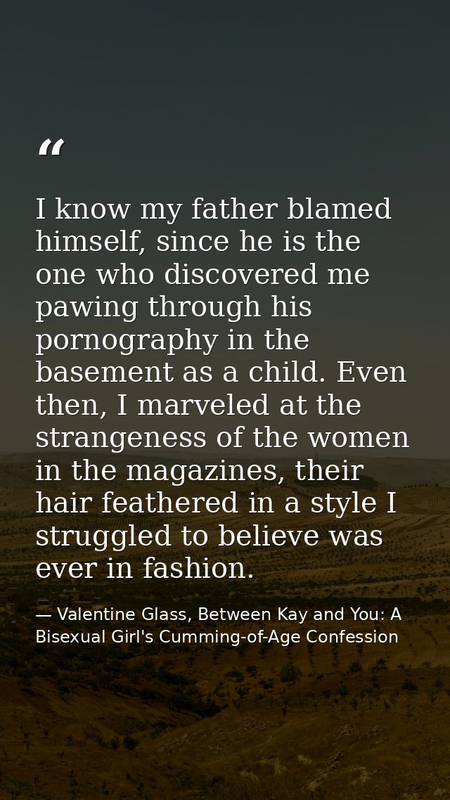 I know my father blamed himself, since he is the one who discovered me pawing through his pornography in the basement as — Valentine Glass, Between Kay and You: A Bisexual Girl's Cumming-of-Age Confession