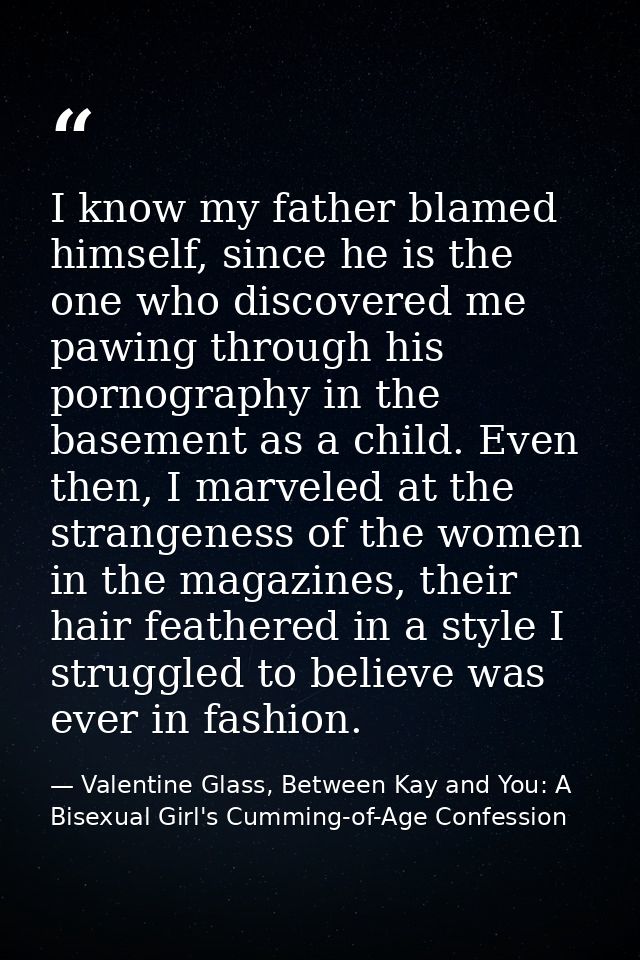 I know my father blamed himself, since he is the one who discovered me pawing through his pornography in the basement as — Valentine Glass, Between Kay and You: A Bisexual Girl's Cumming-of-Age Confession