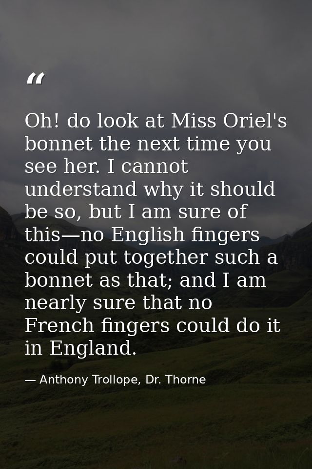 Oh! do look at Miss Oriel's bonnet the next time you see her. I cannot understand why it should be so, but I am sure of  — Anthony Trollope, Dr. Thorne