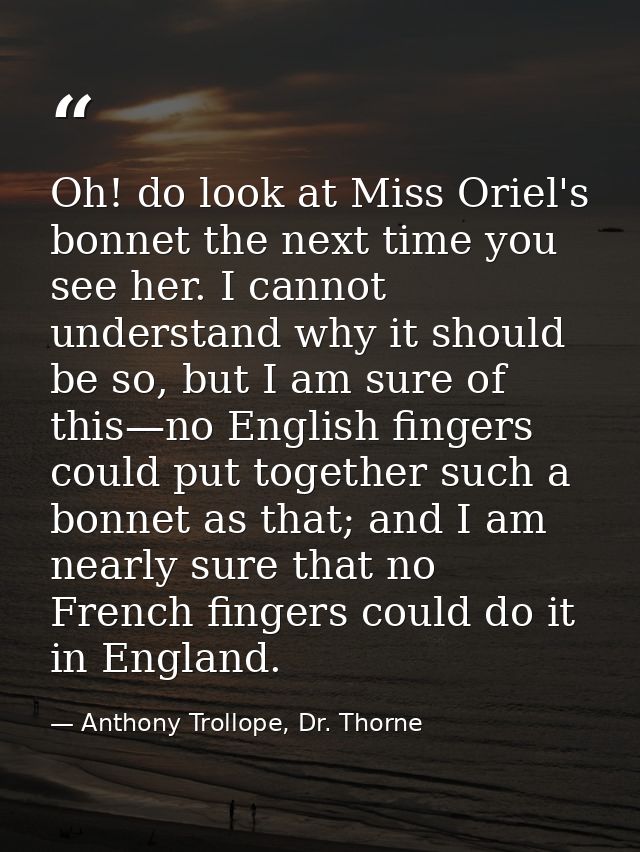 Oh! do look at Miss Oriel's bonnet the next time you see her. I cannot understand why it should be so, but I am sure of  — Anthony Trollope, Dr. Thorne